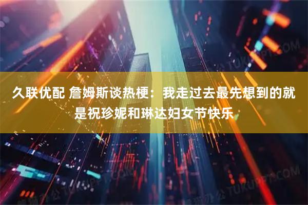 久联优配 詹姆斯谈热梗：我走过去最先想到的就是祝珍妮和琳达妇女节快乐