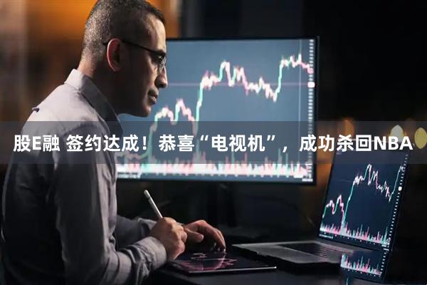 股E融 签约达成！恭喜“电视机”，成功杀回NBA
