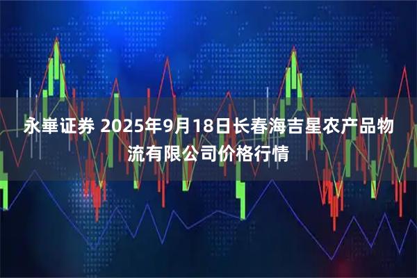 永崋证券 2025年9月18日长春海吉星农产品物流有限公司价格行情