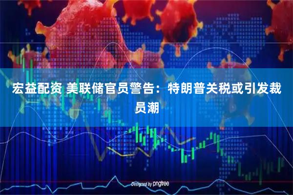 宏益配资 美联储官员警告：特朗普关税或引发裁员潮