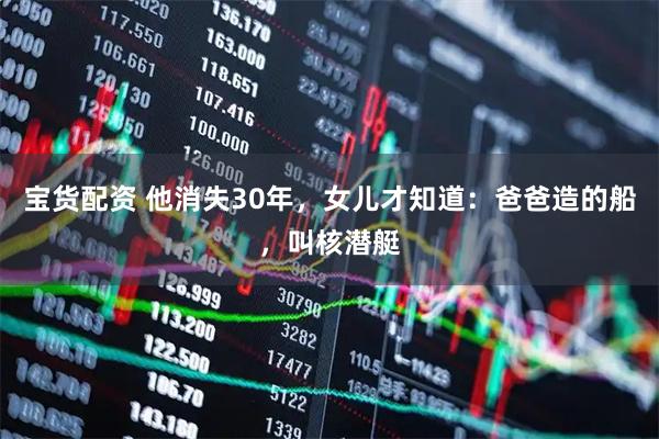 宝货配资 他消失30年，女儿才知道：爸爸造的船，叫核潜艇
