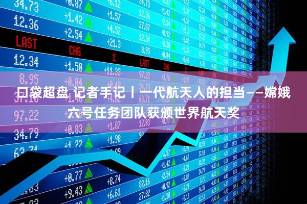 口袋超盘 记者手记丨一代航天人的担当——嫦娥六号任务团队获颁世界航天奖