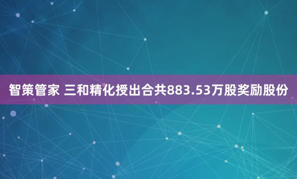 智策管家 三和精化授出合共883.53万股奖励股份