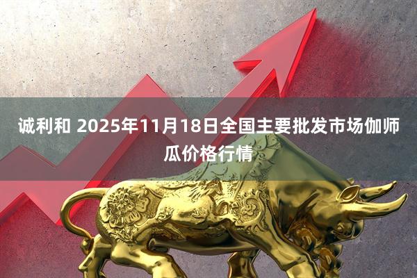 诚利和 2025年11月18日全国主要批发市场伽师瓜价格行情