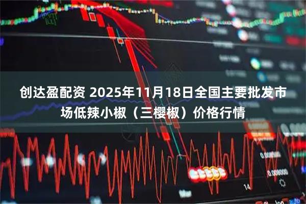 创达盈配资 2025年11月18日全国主要批发市场低辣小椒(三樱椒)价格行情