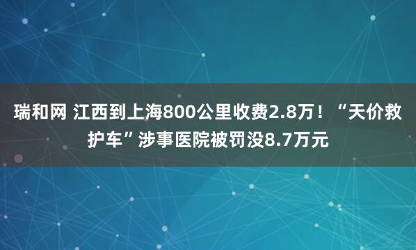 瑞和网 江西到上海800公里收费2.8万！“天价救护车”涉事医院被罚没8.7万元