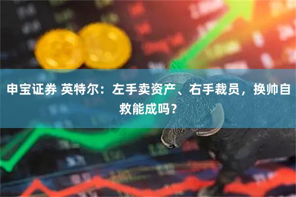 申宝证券 英特尔：左手卖资产、右手裁员，换帅自救能成吗？