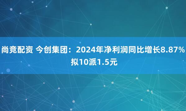 尚竞配资 今创集团:2024年净利润同比增长8.87% 拟10派1.5元