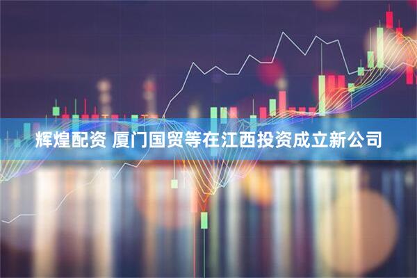 辉煌配资 厦门国贸等在江西投资成立新公司