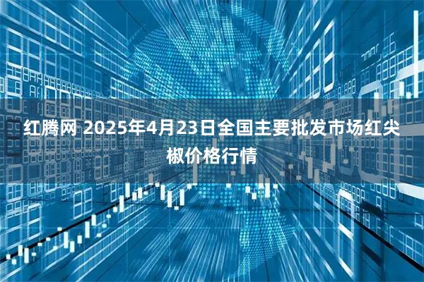 红腾网 2025年4月23日全国主要批发市场红尖椒价格行情