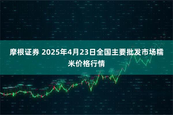 摩根证券 2025年4月23日全国主要批发市场糯米价格行情