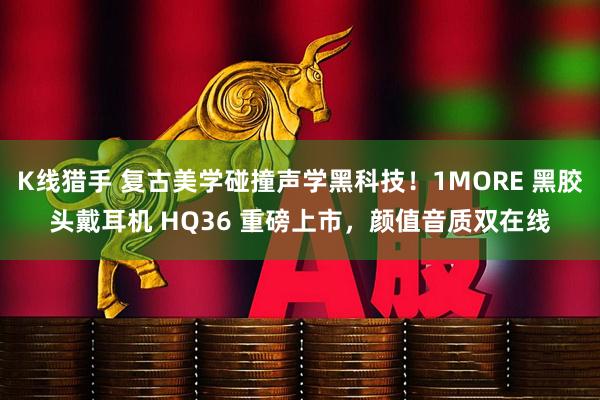 K线猎手 复古美学碰撞声学黑科技！1MORE 黑胶头戴耳机 HQ36 重磅上市，颜值音质双在线