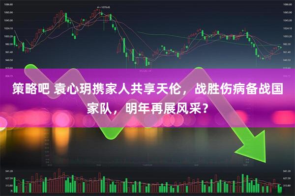 策略吧 袁心玥携家人共享天伦，战胜伤病备战国家队，明年再展风采？