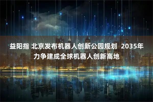 益阳指 北京发布机器人创新公园规划  2035年力争建成全球机器人创新高地