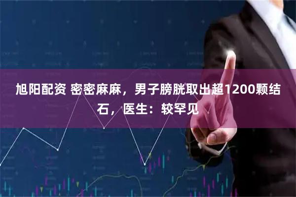 旭阳配资 密密麻麻，男子膀胱取出超1200颗结石，医生：较罕见