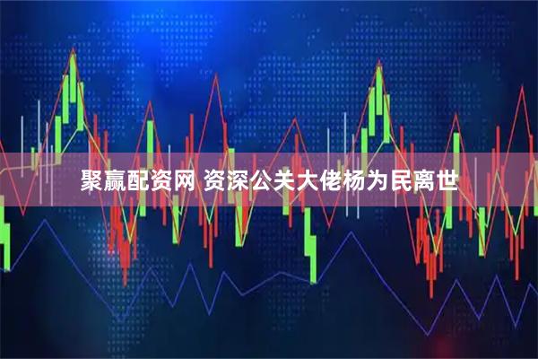 聚赢配资网 资深公关大佬杨为民离世